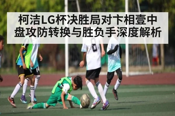 柯洁LG杯决胜局对卞相壹中盘攻防转换与胜负手深度解析